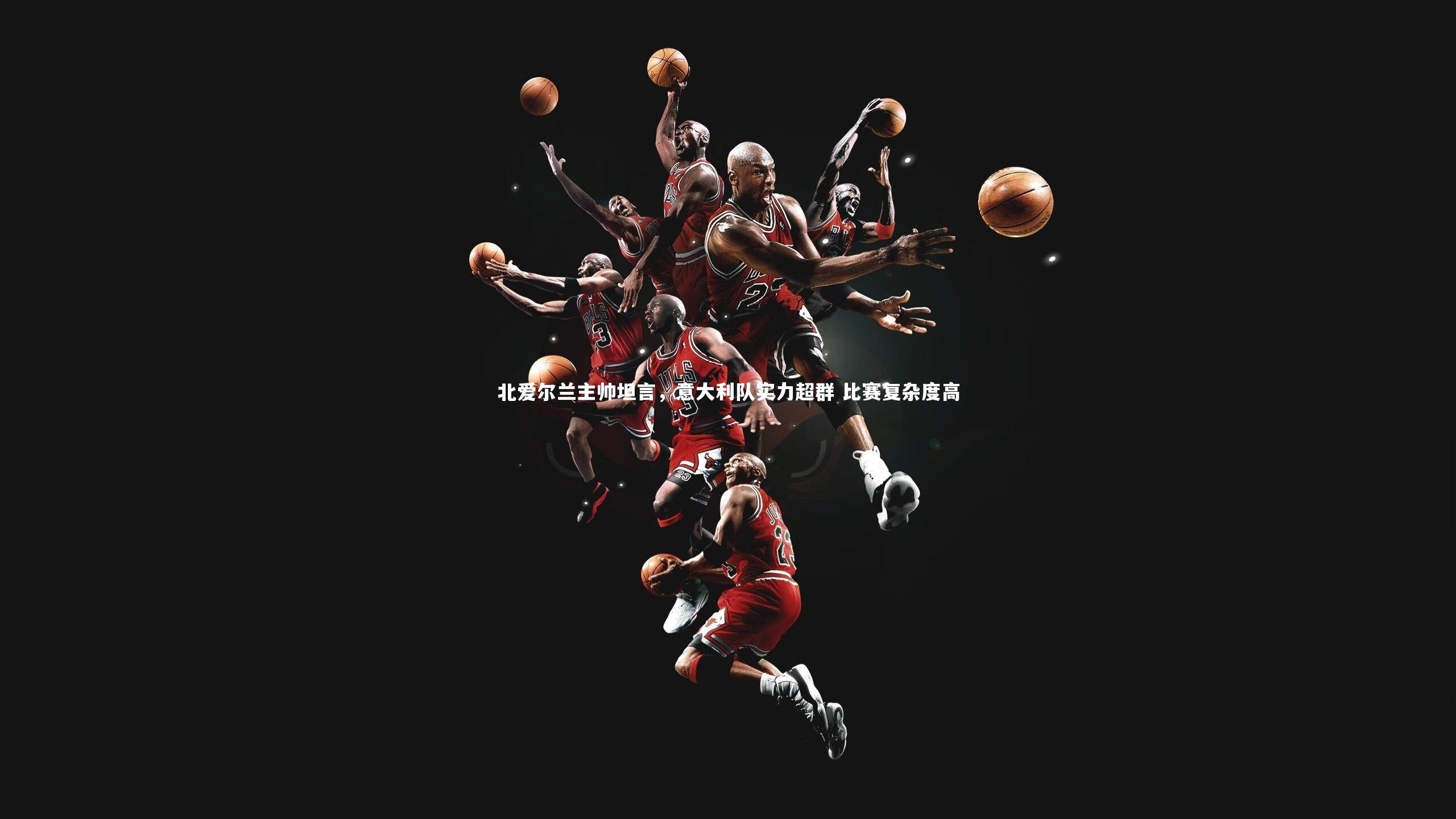 北爱尔兰主帅坦言，意大利队实力超群 比赛复杂度高